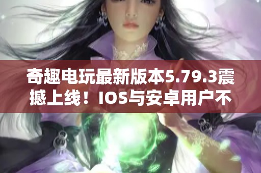 奇趣电玩最新版本5.79.3震撼上线！IOS与安卓用户不可错过的精彩体验