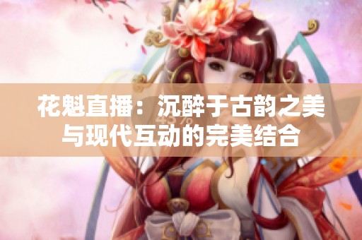 花魁直播：沉醉于古韵之美与现代互动的完美结合