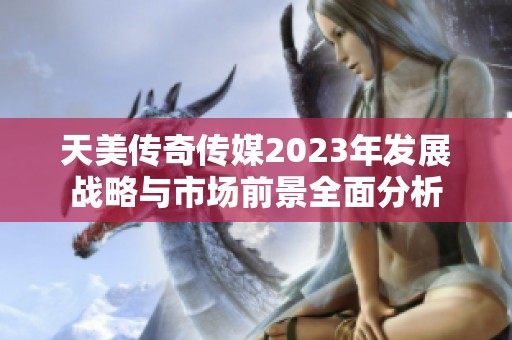 天美传奇传媒2023年发展战略与市场前景全面分析