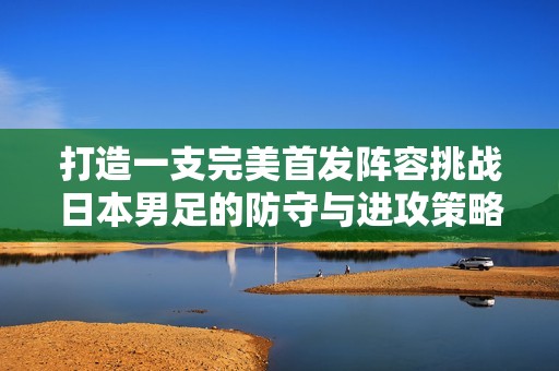 打造一支完美首发阵容挑战日本男足的防守与进攻策略