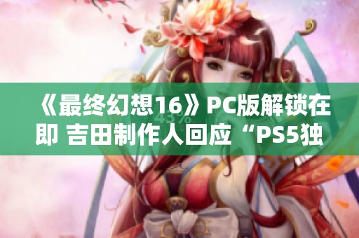 《最终幻想16》PC版解锁在即 吉田制作人回应“PS5独占”争议