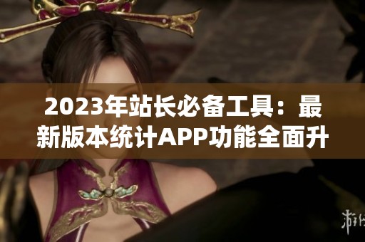 2023年站长必备工具：最新版本统计APP功能全面升级