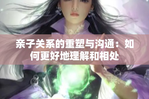 亲子关系的重塑与沟通：如何更好地理解和相处