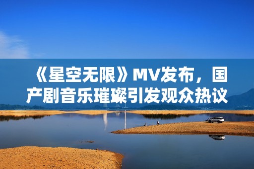 《星空无限》MV发布，国产剧音乐璀璨引发观众热议