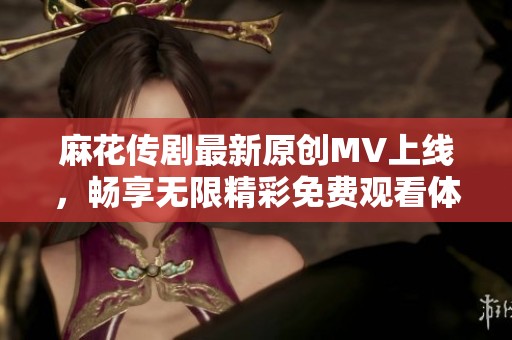 麻花传剧最新原创MV上线，畅享无限精彩免费观看体验