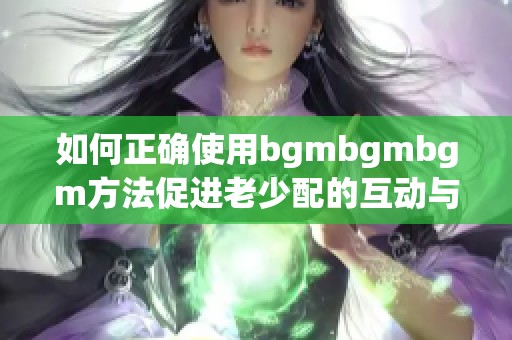 如何正确使用bgmbgmbgm方法促进老少配的互动与交流