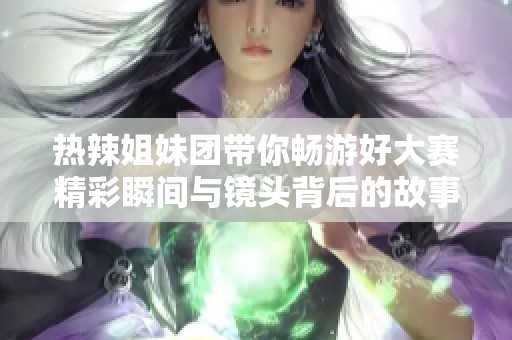 热辣姐妹团带你畅游好大赛精彩瞬间与镜头背后的故事