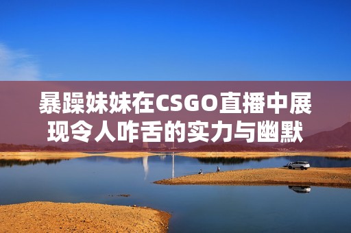 暴躁妹妹在CSGO直播中展现令人咋舌的实力与幽默