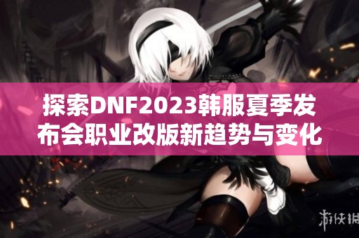 探索DNF2023韩服夏季发布会职业改版新趋势与变化