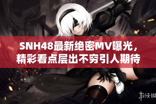 SNH48最新绝密MV曝光，精彩看点层出不穷引人期待