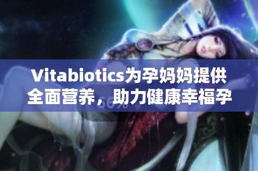 Vitabiotics为孕妈妈提供全面营养，助力健康幸福孕期