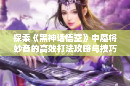 探索《黑神话悟空》中魔将妙音的高效打法攻略与技巧解析