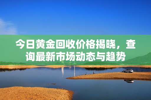 今日黄金回收价格揭晓，查询最新市场动态与趋势