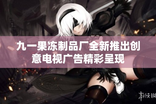 九一果冻制品厂全新推出创意电视广告精彩呈现