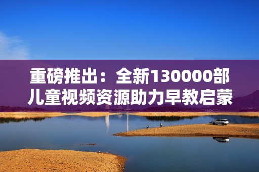 重磅推出：全新130000部儿童视频资源助力早教启蒙