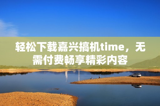 轻松下载嘉兴搞机time，无需付费畅享精彩内容