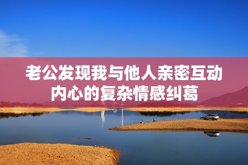 老公发现我与他人亲密互动内心的复杂情感纠葛