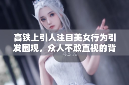 高铁上引人注目美女行为引发围观，众人不敢直视的背后原因解析