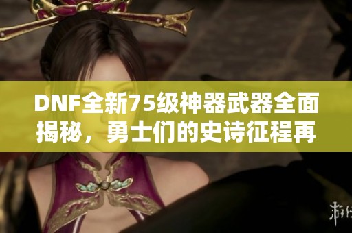 DNF全新75级神器武器全面揭秘，勇士们的史诗征程再次启航！