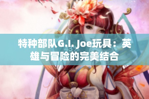 特种部队G.I. Joe玩具：英雄与冒险的完美结合