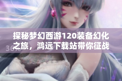 探秘梦幻西游120装备幻化之旅，鸿远下载站带你征战游戏新篇章