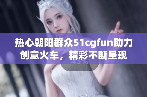 热心朝阳群众51cgfun助力创意火车，精彩不断呈现