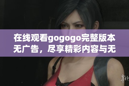 在线观看gogogo完整版本无广告，尽享精彩内容与无限乐趣