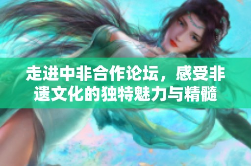 走进中非合作论坛，感受非遗文化的独特魅力与精髓