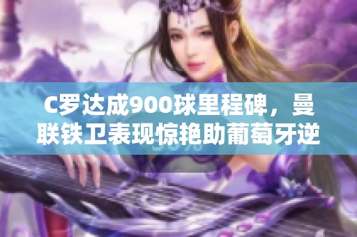 C罗达成900球里程碑，曼联铁卫表现惊艳助葡萄牙逆转胜利