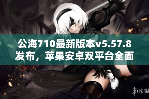 公海710最新版本v5.57.8发布，苹果安卓双平台全面升级体验