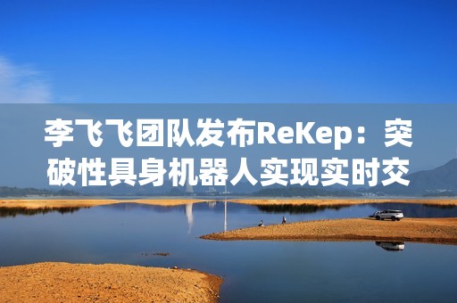 李飞飞团队发布ReKep：突破性具身机器人实现实时交互与多功能应用