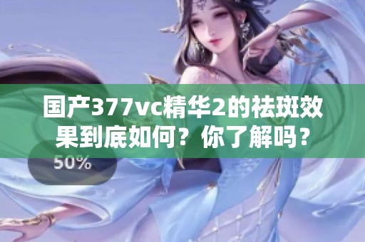 国产377vc精华2的祛斑效果到底如何？你了解吗？