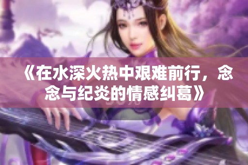 《在水深火热中艰难前行，念念与纪炎的情感纠葛》