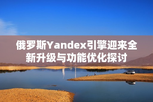 俄罗斯Yandex引擎迎来全新升级与功能优化探讨