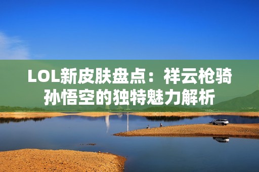 LOL新皮肤盘点：祥云枪骑孙悟空的独特魅力解析