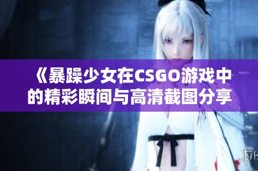 《暴躁少女在CSGO游戏中的精彩瞬间与高清截图分享》