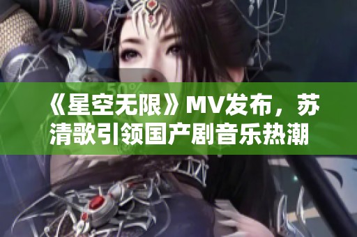 《星空无限》MV发布，苏清歌引领国产剧音乐热潮