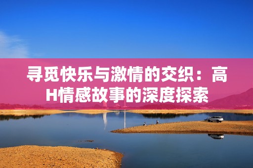 寻觅快乐与激情的交织：高H情感故事的深度探索