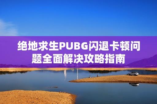 绝地求生PUBG闪退卡顿问题全面解决攻略指南