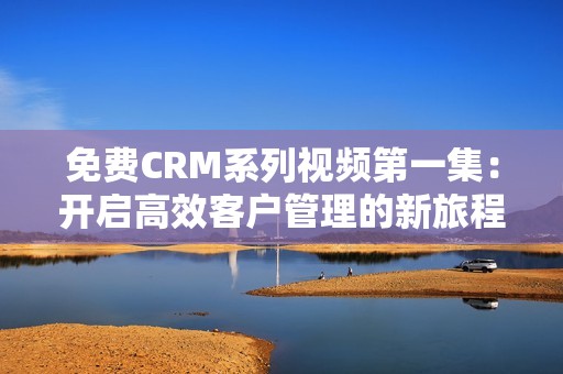 免费CRM系列视频第一集：开启高效客户管理的新旅程