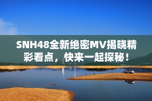 SNH48全新绝密MV揭晓精彩看点，快来一起探秘！