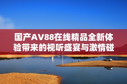 国产AV88在线精品全新体验带来的视听盛宴与激情碰撞