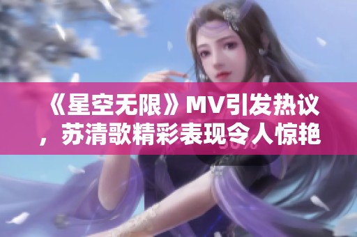 《星空无限》MV引发热议，苏清歌精彩表现令人惊艳