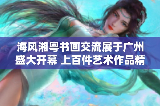 海风湘粤书画交流展于广州盛大开幕 上百件艺术作品精彩亮相