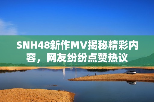 SNH48新作MV揭秘精彩内容，网友纷纷点赞热议