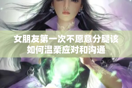 女朋友第一次不愿意分腿该如何温柔应对和沟通