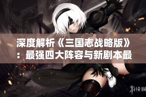 深度解析《三国志战略版》：最强四大阵容与新剧本最佳组合揭秘