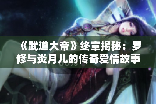 《武道大帝》终章揭秘：罗修与炎月儿的传奇爱情故事无弹窗在线阅读