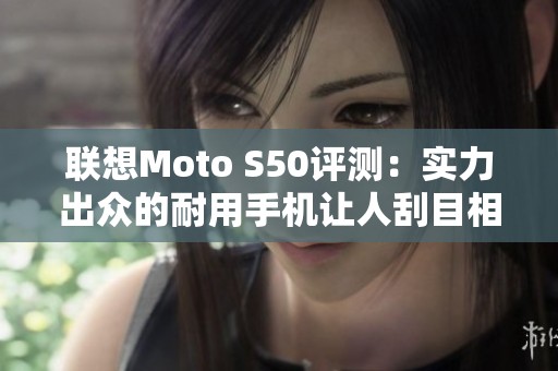 联想Moto S50评测：实力出众的耐用手机让人刮目相看