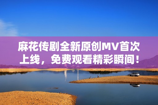 麻花传剧全新原创MV首次上线，免费观看精彩瞬间！